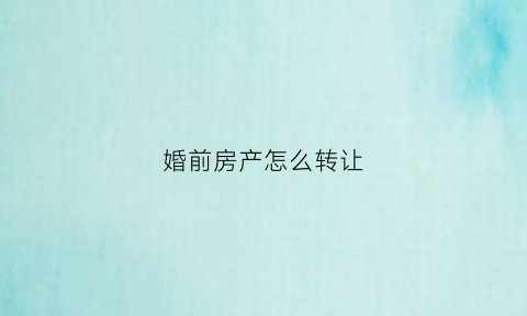 婚前房产怎么转让(婚前房产转让需配偶同意吗)