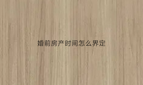 婚前房产时间怎么界定(婚前房产时间怎么界定的)