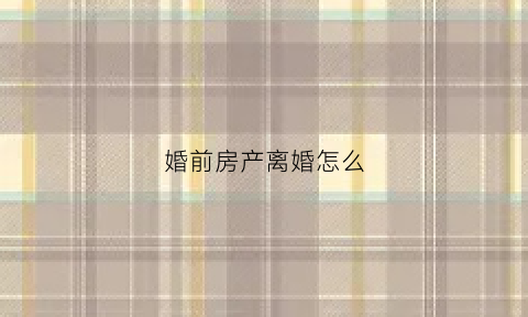 婚前房产离婚怎么(婚前房产离婚了怎么分)