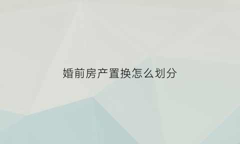 婚前房产置换怎么划分(婚前房产置换婚后房产)