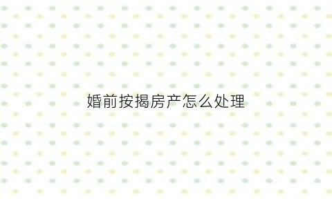 婚前按揭房产怎么处理(婚前按揭房产怎么处理最好)