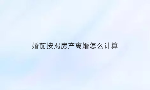 婚前按揭房产离婚怎么计算(婚前按揭房产离婚怎么计算的)