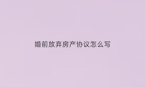 婚前放弃房产协议怎么写(婚前财产放弃协议书)