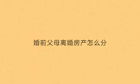 婚前父母离婚房产怎么分(婚前父母离婚房产怎么分配)