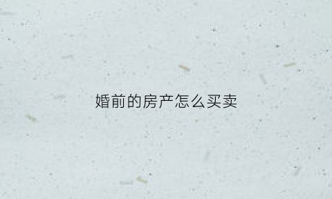 婚前的房产怎么买卖(婚前房产买卖手续)