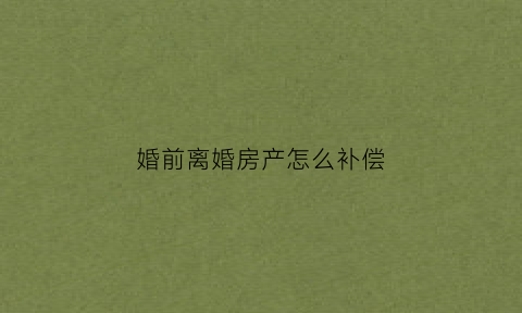 婚前离婚房产怎么补偿(婚前房产离婚后如何分)