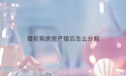 婚前购房房产婚后怎么分割(婚前买房婚后怎么分配)