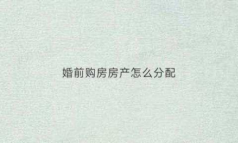 婚前购房房产怎么分配(婚前购买房产)