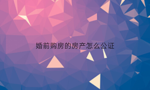 婚前购房的房产怎么公证(婚前买房财产公证需要什么手续)