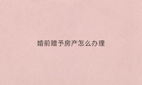 婚前赠予房产怎么办理(婚前赠与的房子算个人财产吗)