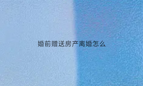 婚前赠送房产离婚怎么(婚前赠送房产离婚怎么算)