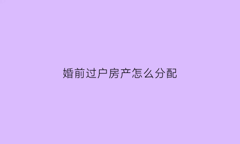 婚前过户房产怎么分配(婚前过户房子怎么办理)