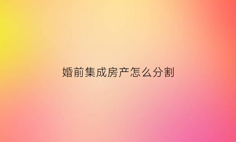 婚前集成房产怎么分割(婚前集成房产怎么分割的)