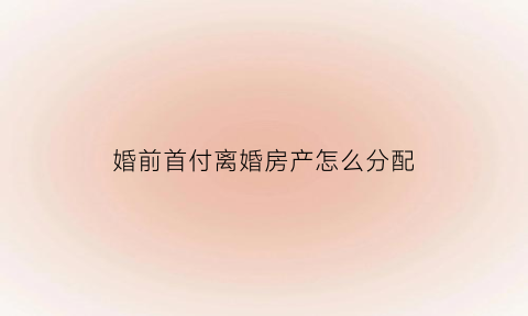 婚前首付离婚房产怎么分配(婚前首付离婚)