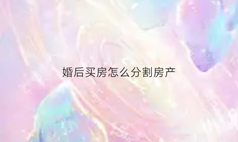 婚后买房怎么分割房产(婚后买房子怎么算个人财产)