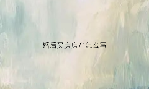 婚后买房房产怎么写(婚后买房房产怎么写名字)