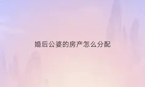 婚后公婆的房产怎么分配(婚后公婆给买的房子归谁)