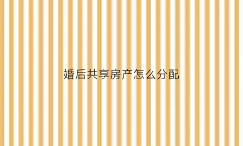 婚后共享房产怎么分配(婚后共有房产)
