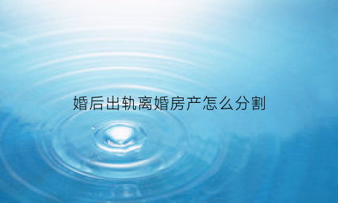 婚后出轨离婚房产怎么分割(婚后出轨离婚能赔偿多少)