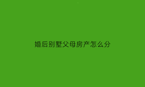 婚后别墅父母房产怎么分(婚后三年别墅和父亲都是租的)