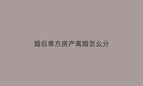 婚后单方房产离婚怎么分(婚后单方房产离婚怎么分财产)