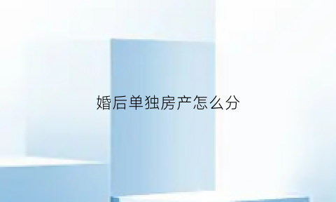 婚后单独房产怎么分(婚后房产单独所有什么意思)