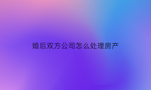 婚后双方公司怎么处理房产(婚后双方公司怎么处理房产纠纷)