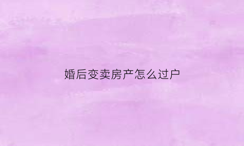 婚后变卖房产怎么过户(婚后房产卖房)