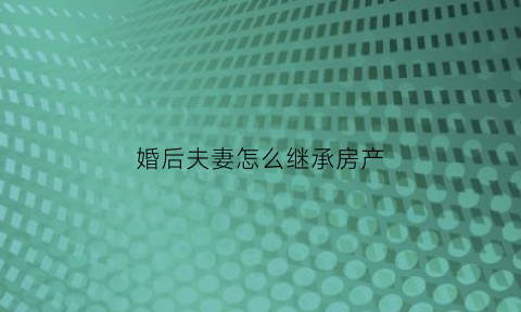 婚后夫妻怎么继承房产(婚后夫妻怎么继承房产和房产)