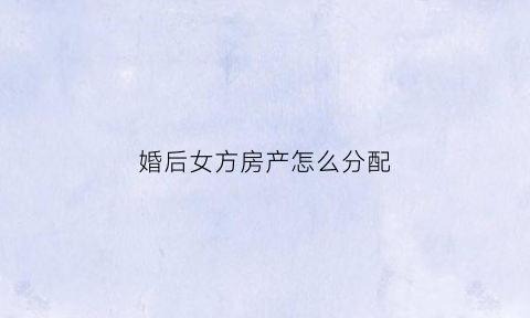 婚后女方房产怎么分配(婚后女方房产怎么分配给男方)