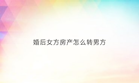 婚后女方房产怎么转男方(婚后女方获得的房产男方有份么)