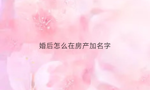 婚后怎么在房产加名字(婚后怎么在房产加名字给女方)