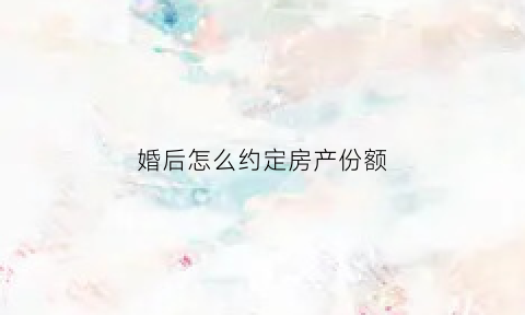 婚后怎么约定房产份额(婚后买房怎样约定为一方所有)