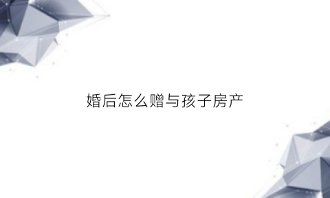 婚后怎么赠与孩子房产(婚后如何将房子给另一半)