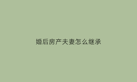 婚后房产夫妻怎么继承(婚后房产如何继承)