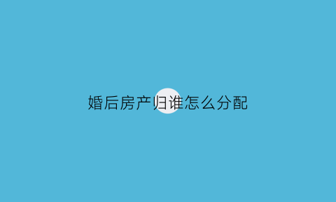 婚后房产归谁怎么分配(婚后房屋财产分配原则)