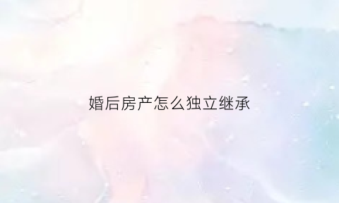 婚后房产怎么独立继承(婚后房产如何继承)