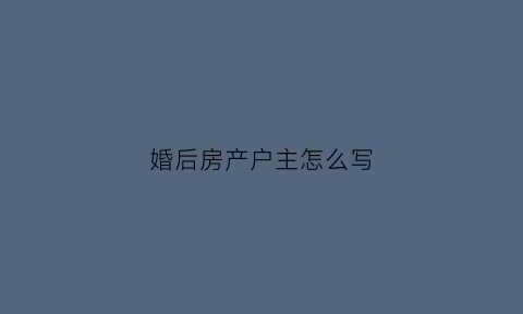 婚后房产户主怎么写(婚后房产户主怎么写父母名字)
