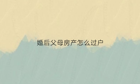 婚后父母房产怎么过户(婚后父母房产过户给子女算夫妻共同财产吗)