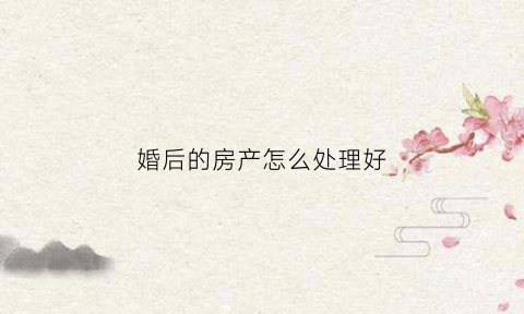 婚后的房产怎么处理好(婚后房产如何处理)
