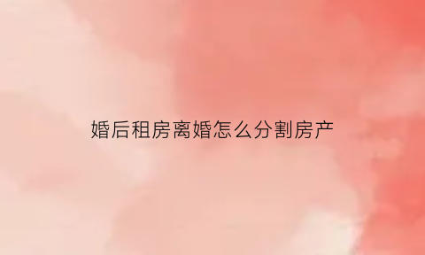 婚后租房离婚怎么分割房产(婚后租房住)