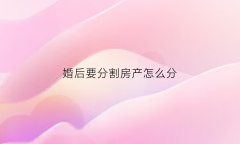 婚后要分割房产怎么分(婚后买房分割)