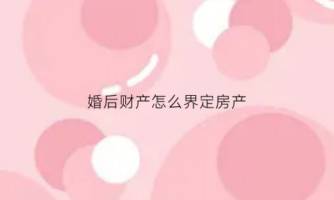 婚后财产怎么界定房产(婚后财产怎么界定房产纠纷)