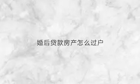 婚后贷款房产怎么过户(婚后贷款买的房可以过户给一个人吗)