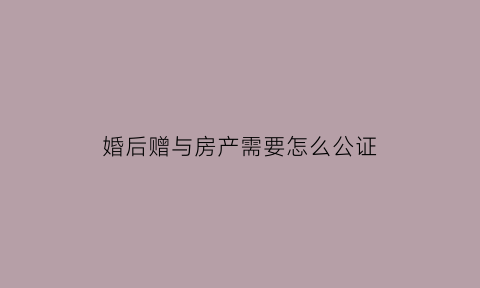 婚后赠与房产需要怎么公证(婚后赠与房产需要怎么公证才能成功)