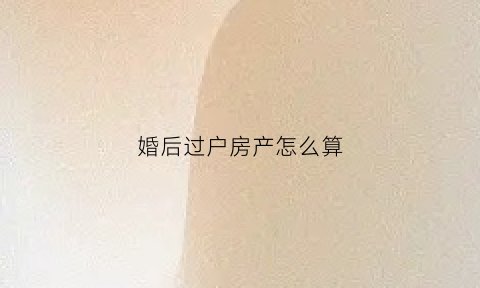 婚后过户房产怎么算(婚后过户房产怎么算财产)