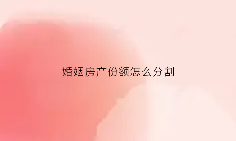 婚姻房产份额怎么分割(婚姻房产份额怎么分割出来)