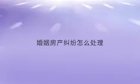 婚姻房产纠纷怎么处理(婚姻房产纠纷案例)