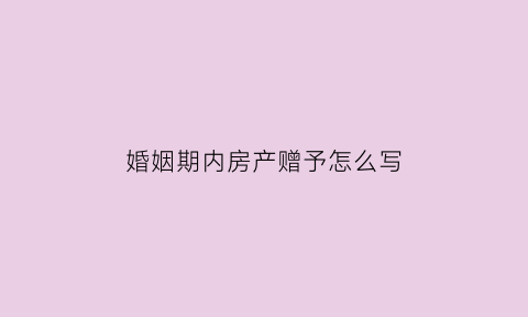婚姻期内房产赠予怎么写(婚姻期间的赠与)