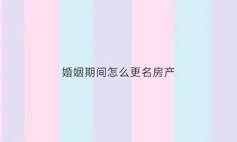 婚姻期间怎么更名房产(婚内房产名字变更)